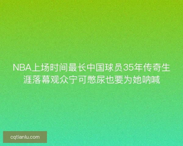 NBA上场时间最长中国球员35年传奇生涯落幕观众宁可憋尿也要为她呐喊